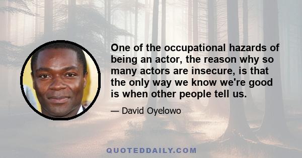 One of the occupational hazards of being an actor, the reason why so many actors are insecure, is that the only way we know we're good is when other people tell us.