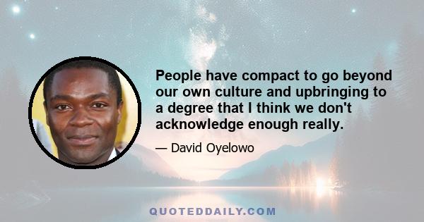 People have compact to go beyond our own culture and upbringing to a degree that I think we don't acknowledge enough really.