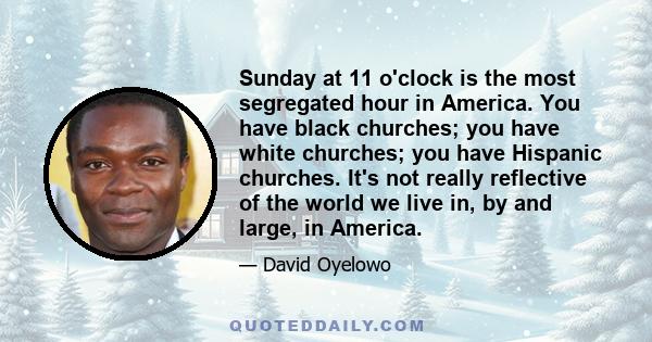 Sunday at 11 o'clock is the most segregated hour in America. You have black churches; you have white churches; you have Hispanic churches. It's not really reflective of the world we live in, by and large, in America.