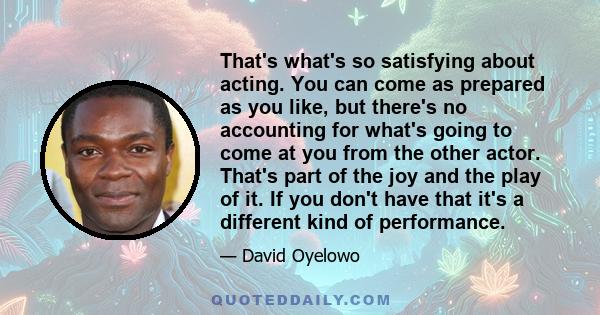 That's what's so satisfying about acting. You can come as prepared as you like, but there's no accounting for what's going to come at you from the other actor. That's part of the joy and the play of it. If you don't