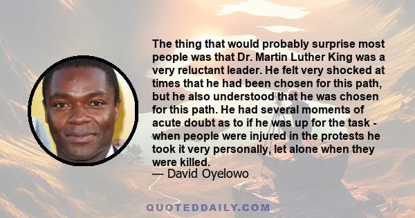 The thing that would probably surprise most people was that Dr. Martin Luther King was a very reluctant leader. He felt very shocked at times that he had been chosen for this path, but he also understood that he was