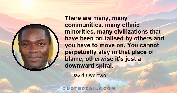 There are many, many communities, many ethnic minorities, many civilizations that have been brutalised by others and you have to move on. You cannot perpetually stay in that place of blame, otherwise it's just a