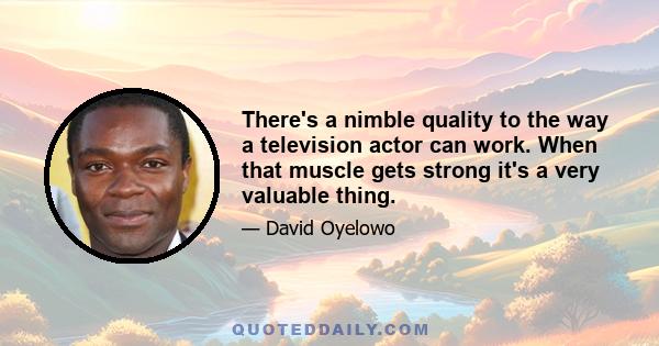 There's a nimble quality to the way a television actor can work. When that muscle gets strong it's a very valuable thing.