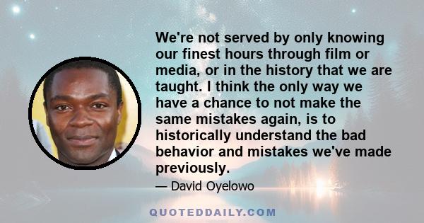 We're not served by only knowing our finest hours through film or media, or in the history that we are taught. I think the only way we have a chance to not make the same mistakes again, is to historically understand the 