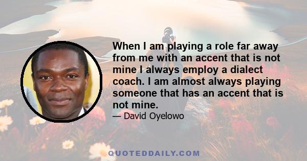 When I am playing a role far away from me with an accent that is not mine I always employ a dialect coach. I am almost always playing someone that has an accent that is not mine.