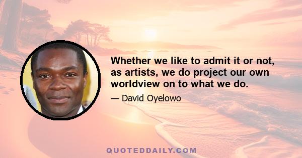 Whether we like to admit it or not, as artists, we do project our own worldview on to what we do.