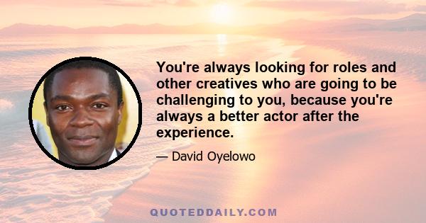 You're always looking for roles and other creatives who are going to be challenging to you, because you're always a better actor after the experience.