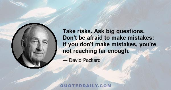 Take risks. Ask big questions. Don't be afraid to make mistakes; if you don't make mistakes, you're not reaching far enough.