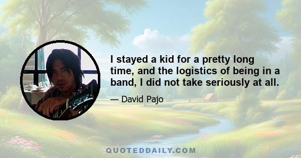 I stayed a kid for a pretty long time, and the logistics of being in a band, I did not take seriously at all.