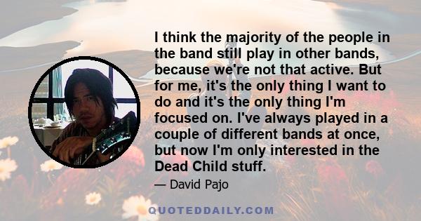 I think the majority of the people in the band still play in other bands, because we're not that active. But for me, it's the only thing I want to do and it's the only thing I'm focused on. I've always played in a