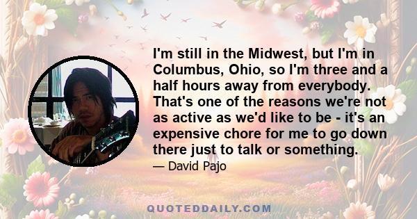 I'm still in the Midwest, but I'm in Columbus, Ohio, so I'm three and a half hours away from everybody. That's one of the reasons we're not as active as we'd like to be - it's an expensive chore for me to go down there