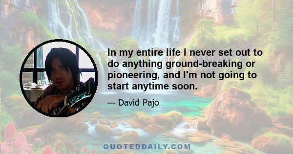 In my entire life I never set out to do anything ground-breaking or pioneering, and I'm not going to start anytime soon.