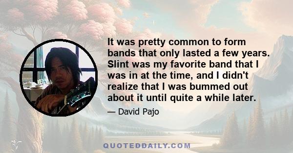 It was pretty common to form bands that only lasted a few years. Slint was my favorite band that I was in at the time, and I didn't realize that I was bummed out about it until quite a while later.