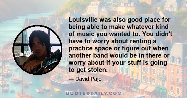 Louisville was also good place for being able to make whatever kind of music you wanted to. You didn't have to worry about renting a practice space or figure out when another band would be in there or worry about if