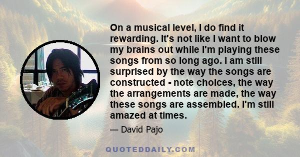 On a musical level, I do find it rewarding. It's not like I want to blow my brains out while I'm playing these songs from so long ago. I am still surprised by the way the songs are constructed - note choices, the way