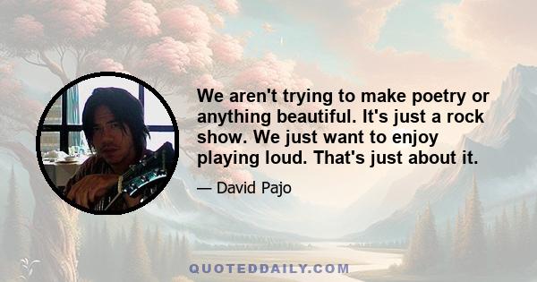 We aren't trying to make poetry or anything beautiful. It's just a rock show. We just want to enjoy playing loud. That's just about it.