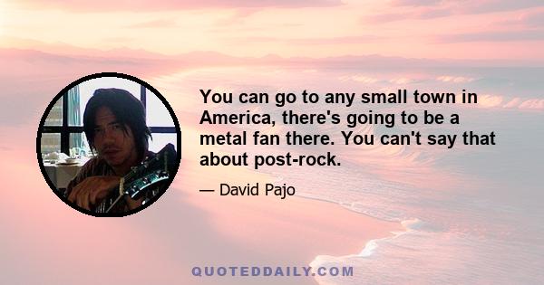 You can go to any small town in America, there's going to be a metal fan there. You can't say that about post-rock.