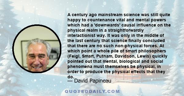 A century ago mainstream science was still quite happy to countenance vital and mental powers which had a 'downwards' causal influence on the physical realm in a straightforwardly interactionist way. It was only in the