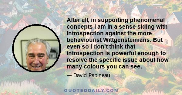 After all, in supporting phenomenal concepts I am in a sense siding with introspection against the more behaviourist Wittgensteinians. But even so I don't think that introspection is powerful enough to resolve the