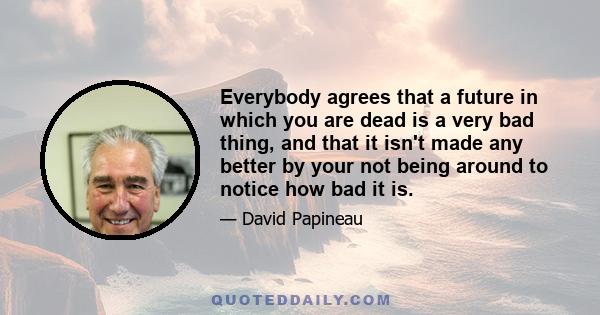 Everybody agrees that a future in which you are dead is a very bad thing, and that it isn't made any better by your not being around to notice how bad it is.