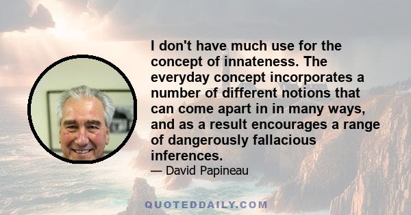 I don't have much use for the concept of innateness. The everyday concept incorporates a number of different notions that can come apart in in many ways, and as a result encourages a range of dangerously fallacious