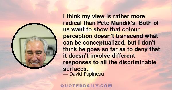 I think my view is rather more radical than Pete Mandik's. Both of us want to show that colour perception doesn't transcend what can be conceptualized, but I don't think he goes so far as to deny that it doesn't involve 