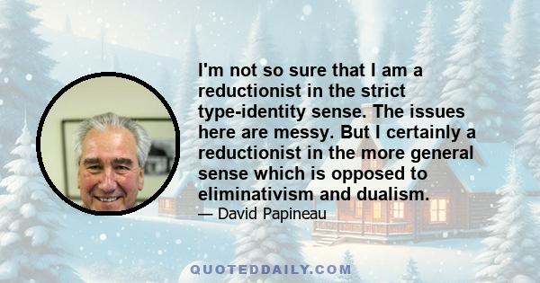 I'm not so sure that I am a reductionist in the strict type-identity sense. The issues here are messy. But I certainly a reductionist in the more general sense which is opposed to eliminativism and dualism.