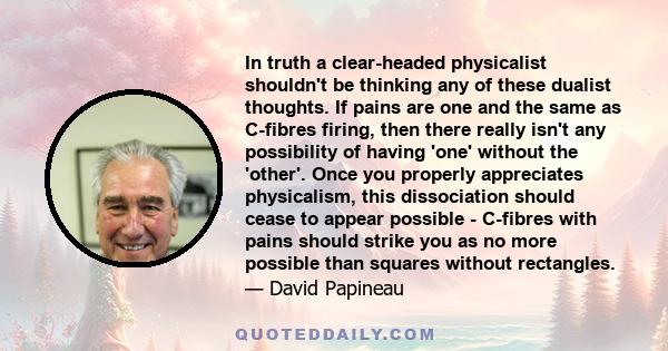 In truth a clear-headed physicalist shouldn't be thinking any of these dualist thoughts. If pains are one and the same as C-fibres firing, then there really isn't any possibility of having 'one' without the 'other'.