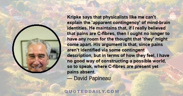 Kripke says that physicalists like me can't explain the 'apparent contingency' of mind-brain identities. He maintains that, if I really believed that pains are C-fibres, then I ought no longer to have any room for the