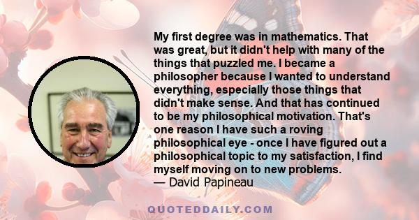 My first degree was in mathematics. That was great, but it didn't help with many of the things that puzzled me. I became a philosopher because I wanted to understand everything, especially those things that didn't make