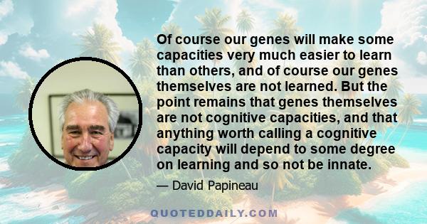 Of course our genes will make some capacities very much easier to learn than others, and of course our genes themselves are not learned. But the point remains that genes themselves are not cognitive capacities, and that 