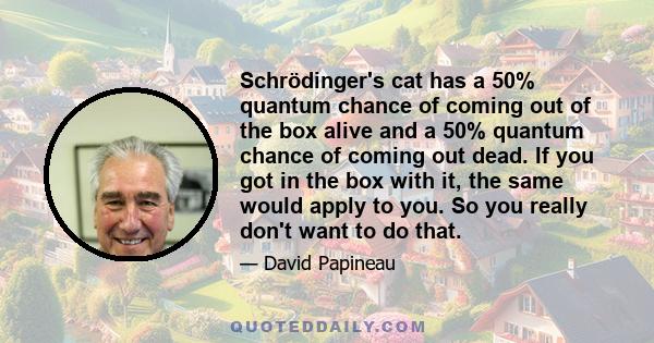 Schrödinger's cat has a 50% quantum chance of coming out of the box alive and a 50% quantum chance of coming out dead. If you got in the box with it, the same would apply to you. So you really don't want to do that.