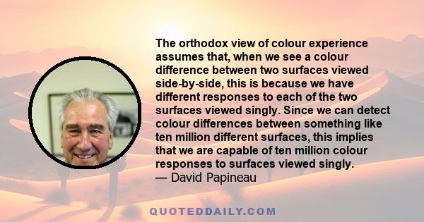 The orthodox view of colour experience assumes that, when we see a colour difference between two surfaces viewed side-by-side, this is because we have different responses to each of the two surfaces viewed singly. Since 