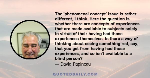 The 'phenomenal concept' issue is rather different, I think. Here the question is whether there are concepts of experiences that are made available to subjects solely in virtue of their having had those experiences