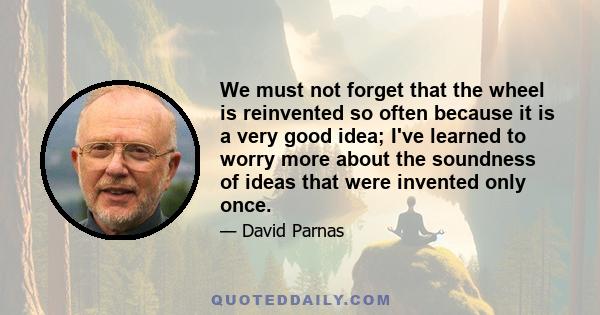 We must not forget that the wheel is reinvented so often because it is a very good idea; I've learned to worry more about the soundness of ideas that were invented only once.