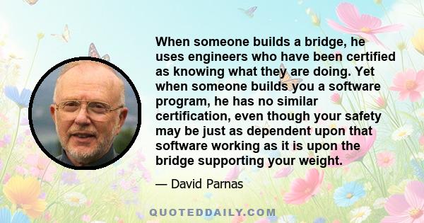 When someone builds a bridge, he uses engineers who have been certified as knowing what they are doing. Yet when someone builds you a software program, he has no similar certification, even though your safety may be