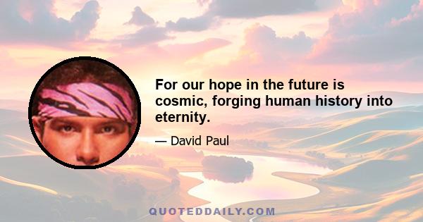 For our hope in the future is cosmic, forging human history into eternity.