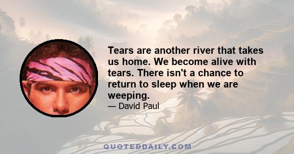 Tears are another river that takes us home. We become alive with tears. There isn't a chance to return to sleep when we are weeping.