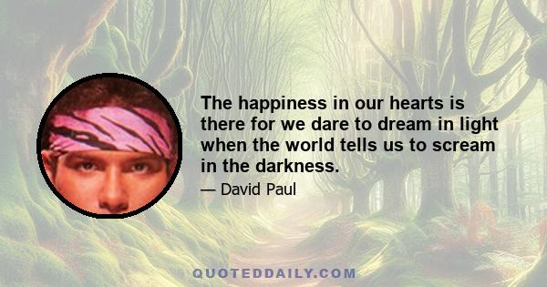 The happiness in our hearts is there for we dare to dream in light when the world tells us to scream in the darkness.