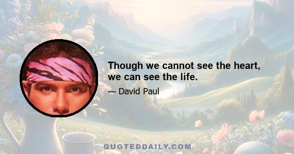 Though we cannot see the heart, we can see the life.