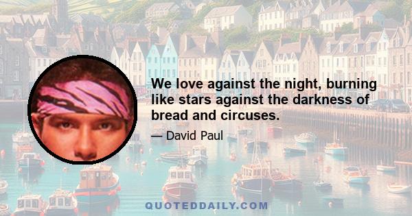 We love against the night, burning like stars against the darkness of bread and circuses.