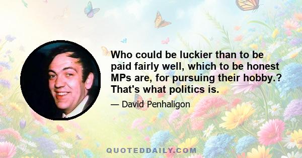 Who could be luckier than to be paid fairly well, which to be honest MPs are, for pursuing their hobby.? That's what politics is.