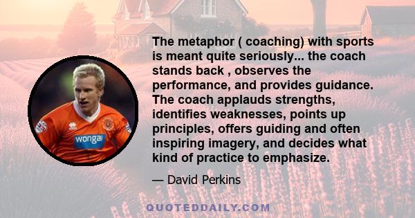 The metaphor ( coaching) with sports is meant quite seriously... the coach stands back , observes the performance, and provides guidance. The coach applauds strengths, identifies weaknesses, points up principles, offers 