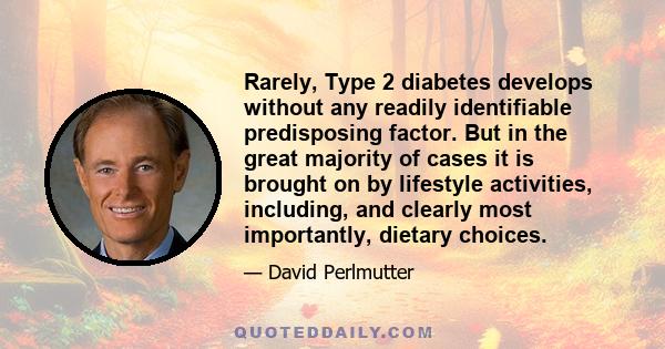 Rarely, Type 2 diabetes develops without any readily identifiable predisposing factor. But in the great majority of cases it is brought on by lifestyle activities, including, and clearly most importantly, dietary