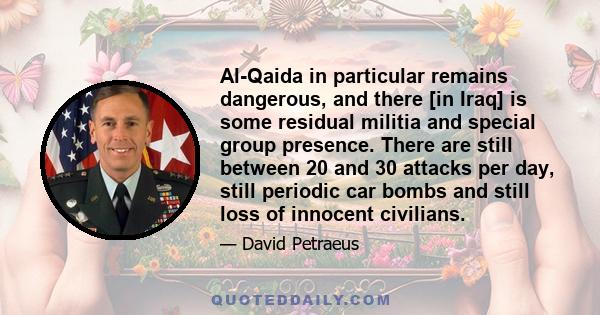 Al-Qaida in particular remains dangerous, and there [in Iraq] is some residual militia and special group presence. There are still between 20 and 30 attacks per day, still periodic car bombs and still loss of innocent