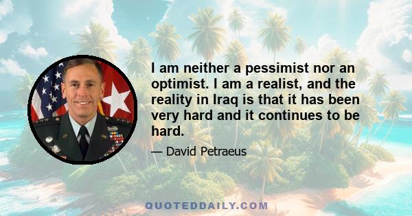 I am neither a pessimist nor an optimist. I am a realist, and the reality in Iraq is that it has been very hard and it continues to be hard.