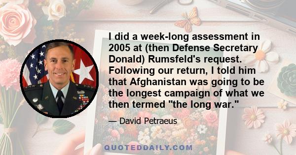 I did a week-long assessment in 2005 at (then Defense Secretary Donald) Rumsfeld's request. Following our return, I told him that Afghanistan was going to be the longest campaign of what we then termed the long war.