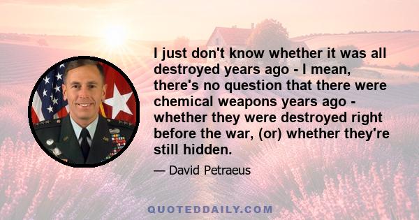 I just don't know whether it was all destroyed years ago - I mean, there's no question that there were chemical weapons years ago - whether they were destroyed right before the war, (or) whether they're still hidden.