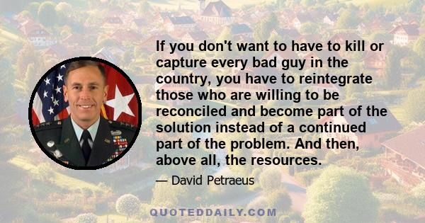 If you don't want to have to kill or capture every bad guy in the country, you have to reintegrate those who are willing to be reconciled and become part of the solution instead of a continued part of the problem. And