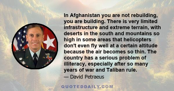 In Afghanistan you are not rebuilding, you are building. There is very limited infrastructure and extreme terrain, with deserts in the south and mountains so high in some areas that helicopters don't even fly well at a